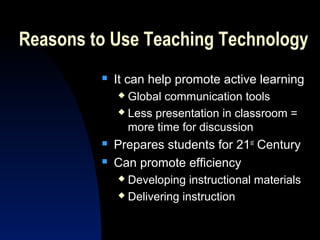 Reasons to Use Teaching Technology
            It can help promote active learning
              Global communication tools
              Less presentation in classroom =

               more time for discussion
            Prepares students for 21st Century
            Can promote efficiency
              Developing instructional materials
              Delivering instruction
 