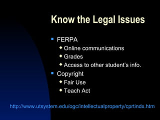 Know the Legal Issues
                    FERPA
                      Online communications
                      Grades

                      Access to other student’s info.

                    Copyright
                      Fair Use
                      Teach Act



http://www.utsystem.edu/ogc/intellectualproperty/cprtindx.htm
 