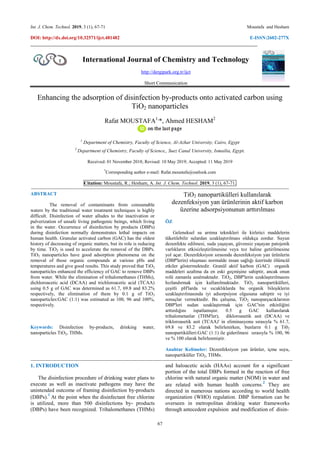 Int. J. Chem. Technol. 2019, 3 (1), 67-71 Moustafa and Hesham
DOI: http://dx.doi.org/10.32571/ijct.481482 E-ISSN:2602-277X
67
International Journal of Chemistry and Technology
http://dergipark.org.tr/ijct
Short Communication
Enhancing the adsorption of disinfection by-products onto activated carbon using
TiO2 nanoparticles
Rafat MOUSTAFA1,
*, Ahmed HESHAM2
1
Department of Chemistry, Faculty of Science, Al-Azhar University, Cairo, Egypt
2
Department of Chemistry, Faculty of Science,, Suez Canal University, Ismailia, Egypt.
Received: 01 November 2018; Revised: 10 May 2019; Accepted: 11 May 2019
*
Corresponding author e-mail: Rafat.moustafa@outlook.com
Citation: Moustafa, R.; Hesham, A. Int. J. Chem. Technol. 2019, 3 (1), 67-71.
------------------------------------------------------------------------------------------------------------------------------------------------------------------------------------------------
ABSTRACT
The removal of contaminants from consumable
waters by the traditional water treatment techniques is highly
difficult. Disinfection of water alludes to the inactivation or
pulverization of unsafe living pathogenic beings, which living
in the water. Occurrence of disinfection by products (DBPs)
during disinfection normally demonstrates lethal impacts on
human health. Granular activated carbon (GAC) has the oldest
history of decreasing of organic matters, but its role is reducing
by time. TiO2 is used to accelerate the removal of the DBPs.
TiO2 nanoparticles have good adsorption phenomena on the
removal of those organic compounds at various pHs and
temperatures and give good results. This study proved that TiO2
nanoparticles enhanced the efficiency of GAC to remove DBPs
from water. While the elimination of trihalomethanes (THMs),
dichloroacetic acid (DCAA) and trichloroacetic acid (TCAA)
using 0.5 g of GAC was determined as 61.7, 69.8 and 83.2%
respectively, the elimination of them by 0.1 g of TiO2
nanoparticles:GAC (1:1) was estimated as 100, 96 and 100%,
respectively.
Keywords: Disinfection by-products, drinking water,
nanoparticles TiO2, THMs.
TiO2 nanopartikülleri kullanılarak
dezenfeksiyon yan ürünlerinin aktif karbon
üzerine adsorpsiyonunun arttırılması
ÖZ
Geleneksel su arıtma teknikleri ile kirletici maddelerin
tüketilebilir sulardan uzaklaştırılması oldukça zordur. Suyun
dezenfekte edilmesi, suda yaşayan, güvensiz yaşayan patojenik
varlıkların etkisizleştirilmesine veya toz haline getirilmesine
yol açar. Dezenfeksiyon sırasında dezenfeksiyon yan ürünlerin
(DBP'lerin) oluşması normalde insan sağlığı üzerinde ölümcül
etkiler göstermektedir. Granül aktif karbon (GAC) organik
maddeleri azaltma da en eski geçmişine sahiptir, ancak onun
rolü zamanla azalmaktadır. TiO2, DBP'lerin uzaklaştırılmasını
hızlandırmak için kullanılmaktadır. TiO2 nanopartikülleri,
çeşitli pH'larda ve sıcaklıklarda bu organik bileşiklerin
uzaklaştırılmasında iyi adsorpsiyon olgusuna sahiptir ve iyi
sonuçlar vermektedir. Bu çalışma, TiO2 nanoparçacıklarının
DBP'leri sudan uzaklaştırmak için GAC'nin etkinliğini
arttırdığını ispatlamıştır. 0.5 g GAC kullanılarak
trihalometanlar (THM'ler), dikloroasetik asit (DCAA) ve
trikloroasetik asit (TCAA)' in eliminasyonu sırasıyla % 61.7,
69.8 ve 83.2 olarak belirlenirken, bunların 0.1 g Ti02
nanopartikülleri:GAC (1:1) ile giderilmesi sırasıyla % 100, 96
ve % 100 olarak belirlenmiştir.
Anahtar Kelimeler: Dezenfeksiyon yan ürünler, içme suyu,
nanopartiküller TiO2, THMs.
---------------------------------------------------------------------------------------------------------------------------------------------------------------------------------------------------
1. INTRODUCTION
The disinfection procedure of drinking water plans to
execute as well as inactivate pathogens may have the
unintended outcome of framing disinfection by-products
(DBPs).
1
At the point when the disinfectant free chlorine
is utilized, more than 500 disinfections by- products
(DBPs) have been recognized. Trihalomethanes (THMs)
and haloacetic acids (HAAs) account for a significant
portion of the total DBPs formed in the reaction of free
chlorine with natural organic matter (NOM) in water and
are related with human health concerns.
2
They are
directed in numerous nations according to world health
organization (WHO) regulation. DBP formation can be
overseen in metropolitan drinking water frameworks
through antecedent expulsion and modification of disin-
 