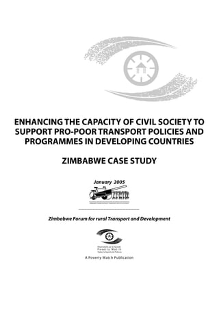 ENHANCING THE CAPACITY OF CIVIL SOCIETY TO
SUPPORT PRO-POOR TRANSPORT POLICIES AND
  PROGRAMMES IN DEVELOPING COUNTRIES

            ZIMBABWE CASE STUDY

                          January 2005



                   ______________________

       Zimbabwe Forum for rural Transport and Development




                            Observatoire sur la Pauvret
                                                      é
                            Poverty Watch
                             Vigilar la Agenda de Pobreza


                      A Poverty Watch Publication
 
