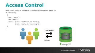 mongo --port 27017 -u "UserAdmin" --authenticationDatabase "admin" -p
db.createUser(
{
user: "tester",
pwd: "qwerty",
roles: [ { role: "readWrite", db: "test" },
{ role: "read", db: "reporting" } ]
}
)
Access Control
© 2019 Pythian. Confidential
2. true
1. db.auth()
 