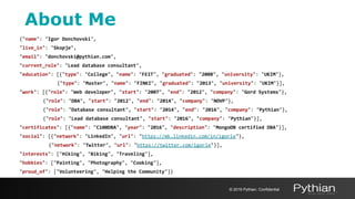 {"name": "Igor Donchovski",
"live_in": "Skopje",
"email": "donchovski@pythian.com",
"current_role": "Lead database consultant",
"education": [{"type": "College", "name": "FEIT", "graduated": "2008", "university": "UKIM"},
{"type": "Master", "name": "FINKI", "graduated": "2013", "university": "UKIM"}],
"work": [{"role": "Web developer", "start": "2007", "end": "2012", "company": "Gord Systems"},
{"role": "DBA", "start": "2012", "end": "2014", "company": "NOVP"},
{"role": "Database consultant", "start": "2014", "end": "2016", "company": "Pythian"},
{"role": "Lead database consultant", "start": "2016", "company": "Pythian"}],
"certificates": [{"name": "C100DBA", "year": "2016", "description": "MongoDB certified DBA"}],
"social": [{"network": "LinkedIn", "url": "https://mk.linkedin.com/in/igorle"},
{"network": "Twitter", "url": "https://twitter.com/igorle"}],
"interests": ["Hiking", "Biking", "Traveling"],
"hobbies": ["Painting", "Photography", "Cooking"],
"proud_of": ["Volunteering", "Helping the Community"]}
About Me
© 2019 Pythian. Confidential
 