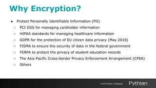 ● Protect Personally Identifiable Information (PII)
○ PCI DSS for managing cardholder information
○ HIPAA standards for managing healthcare information
○ GDPR for the protection of EU citizen data privacy (May 2018)
○ FISMA to ensure the security of data in the federal government
○ FERPA to protect the privacy of student education records
○ The Asia Pacific Cross-border Privacy Enforcement Arrangement (CPEA)
○ Others
Why Encryption?
© 2019 Pythian. Confidential
 