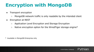 Encryption with MongoDB
● Transport encryption
○ MongoDB network traffic is only readable by the intended client
● Encryption at REST
○ Application Level Encryption and Storage Encryption
○ Native encryption option for the WiredTiger storage engine*
* Available in MongoDB Enterprise only
© 2019 Pythian. Confidential
 