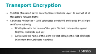Transport Encryption
● TLS/SSL (Transport Layer Security/Secure Sockets Layer) to encrypt all of
MongoDB’s network traffic
● Certificate Authorities - valid certificates generated and signed by a single
certificate authority
○ PEMKeyfile with the name of the .pem file that contains the signed
TLS/SSL certificate and key
○ CAFile with the name of the .pem file that contains the root certificate
chain from the Certificate Authority
© 2019 Pythian. Confidential
 
