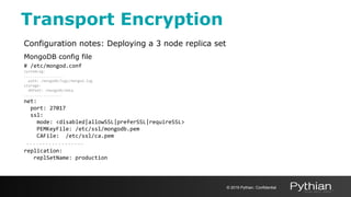 Transport Encryption
Configuration notes: Deploying a 3 node replica set
MongoDB config file
# /etc/mongod.conf
systemLog:
..................
path: /mongodb/logs/mongod.log
storage:
dbPath: /mongodb/data
..................
net:
port: 27017
ssl:
mode: <disabled|allowSSL|preferSSL|requireSSL>
PEMKeyFile: /etc/ssl/mongodb.pem
CAFile: /etc/ssl/ca.pem
..................
replication:
replSetName: production
© 2019 Pythian. Confidential
 