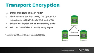 Transport Encryption
1. Install MongoDB on each node*
2. Start each server with config file options for
net.ssl.mode <allowSSL|preferSSL|requireSSL>
3. Initiate the replica set on the Primary node
4. Add the rest of the nodes by using FQDN
* confirm your MongoDB legacy supports TLS/SSL
Heartbeat
© 2019 Pythian. Confidential
 