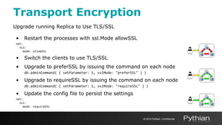 Transport Encryption
Upgrade running Replica to Use TLS/SSL
• Restart the processes with ssl.Mode allowSSL
net:
ssl:
mode: allowSSL
• Switch the clients to use TLS/SSL
• Upgrade to preferSSL by issuing the command on each node
db.adminCommand( { setParameter: 1, sslMode: "preferSSL" } )
• Upgrade to requireSSL by issuing the command on each node
db.adminCommand( { setParameter: 1, sslMode: "requireSSL" } )
• Update the config file to persist the settings
net:
ssl:
mode: requireSSL
© 2019 Pythian. Confidential
 