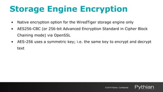 Storage Engine Encryption
• Native encryption option for the WiredTiger storage engine only
• AES256-CBC (or 256-bit Advanced Encryption Standard in Cipher Block
Chaining mode) via OpenSSL
• AES-256 uses a symmetric key; i.e. the same key to encrypt and decrypt
text
© 2019 Pythian. Confidential
 