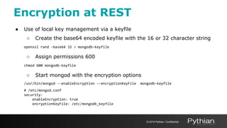 Encryption at REST
● Use of local key management via a keyfile
○ Create the base64 encoded keyfile with the 16 or 32 character string
openssl rand -base64 32 > mongodb-keyfile
○ Assign permissions 600
chmod 600 mongodb-keyfile
○ Start mongod with the encryption options
/usr/bin/mongod --enableEncryption --encryptionKeyFile mongodb-keyfile
# /etc/mongod.conf
security:
enableEncryption: true
encryptionKeyFile: /etc/mongodb_keyfile
© 2019 Pythian. Confidential
 