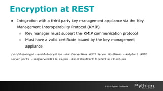 Encryption at REST
● Integration with a third party key management appliance via the Key
Management Interoperability Protocol (KMIP)
○ Key manager must support the KMIP communication protocol
○ Must have a valid certificate issued by the key management
appliance
/usr/bin/mongod --enableEncryption --kmipServerName <KMIP Server HostName> --kmipPort <KMIP
server port> --kmipServerCAFile ca.pem --kmipClientCertificateFile client.pem
© 2019 Pythian. Confidential
 