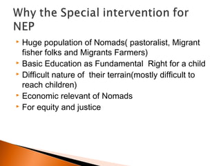  Huge population of Nomads( pastoralist, Migrant
fisher folks and Migrants Farmers)
 Basic Education as Fundamental Right for a child
 Difficult nature of their terrain(mostly difficult to
reach children)
 Economic relevant of Nomads
 For equity and justice
 