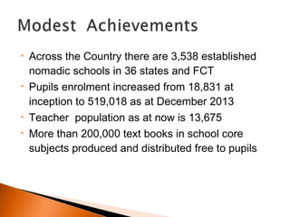 • Across the Country there are 3,538 established
nomadic schools in 36 states and FCT
• Pupils enrolment increased from 18,831 at
inception to 519,018 as at December 2013
• Teacher population as at now is 13,675
• More than 200,000 text books in school core
subjects produced and distributed free to pupils
 