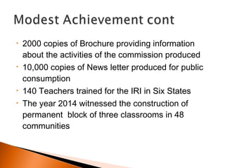 • 2000 copies of Brochure providing information
about the activities of the commission produced
• 10,000 copies of News letter produced for public
consumption
• 140 Teachers trained for the IRI in Six States
• The year 2014 witnessed the construction of
permanent block of three classrooms in 48
communities
 