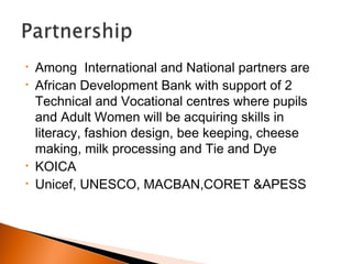 • Among International and National partners are
• African Development Bank with support of 2
Technical and Vocational centres where pupils
and Adult Women will be acquiring skills in
literacy, fashion design, bee keeping, cheese
making, milk processing and Tie and Dye
• KOICA
• Unicef, UNESCO, MACBAN,CORET &APESS
 
