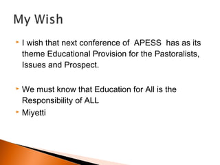 I wish that next conference of APESS has as its
theme Educational Provision for the Pastoralists,
Issues and Prospect.
 We must know that Education for All is the
Responsibility of ALL
 Miyetti
 
