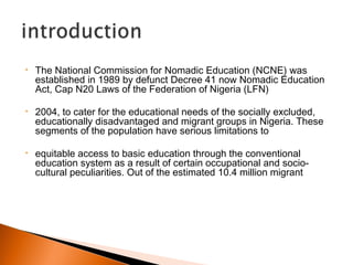 • The National Commission for Nomadic Education (NCNE) was
established in 1989 by defunct Decree 41 now Nomadic Education
Act, Cap N20 Laws of the Federation of Nigeria (LFN)
• 2004, to cater for the educational needs of the socially excluded,
educationally disadvantaged and migrant groups in Nigeria. These
segments of the population have serious limitations to
• equitable access to basic education through the conventional
education system as a result of certain occupational and socio-
cultural peculiarities. Out of the estimated 10.4 million migrant
 