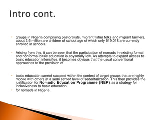 • groups in Nigeria comprising pastoralists, migrant fisher folks and migrant farmers,
about 3.6 million are children of school age of which only 519,018 are currently
enrolled in schools.
• Arising from this, it can be seen that the participation of nomads in existing formal
and nonformal basic education is abysmally low. As attempts to expand access to
basic education intensifies, it becomes obvious that the usual conventional
approaches to the provision of
• basic education cannot succeed within the context of target groups that are highly
mobile with others at a semi settled level of sedentarization. This then provides the
justification for Nomadic Education Programme (NEP) as a strategy for
inclusiveness to basic education
• for nomads in Nigeria.
 