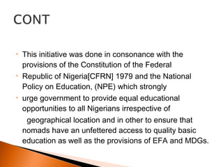 • This initiative was done in consonance with the
provisions of the Constitution of the Federal
• Republic of Nigeria[CFRN] 1979 and the National
Policy on Education, (NPE) which strongly
• urge government to provide equal educational
opportunities to all Nigerians irrespective of
geographical location and in other to ensure that
nomads have an unfettered access to quality basic
education as well as the provisions of EFA and MDGs.
 