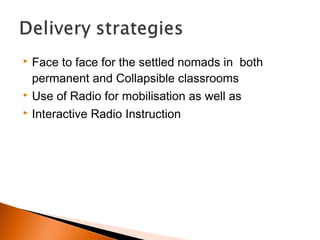  Face to face for the settled nomads in both
permanent and Collapsible classrooms
 Use of Radio for mobilisation as well as
 Interactive Radio Instruction
 