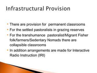  There are provision for permanent classrooms
 For the settled pastoralists in grazing reserves
 For the transhumance pastoralist/Migrant Fisher
folk/farmers/Sedentary Nomads there are
collapsible classrooms
 In addition arrangements are made for Interactive
Radio Instruction (IRI)
 