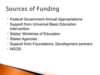  Federal Government Annual Appropriations
 Support from Universal Basic Education
intervention
 States’ Ministries of Education
 States Agencies
 Support from Foundations, Development partners
 NGOS
 