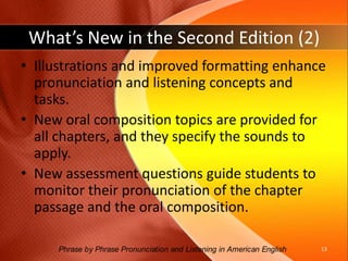 What’s New in the Second Edition (1)Print, audio, and video materials are fully coordinated; instructions specify when and how to use the components in an integrated and effective way. Vocabulary and cloze items have been revised with consideration given to frequency based on corpus data. Sound Focus exercises have been expanded to include material previously available only on video and additional practical exercises for pairs.12Phrase by Phrase Pronunciation and Listening in American English 