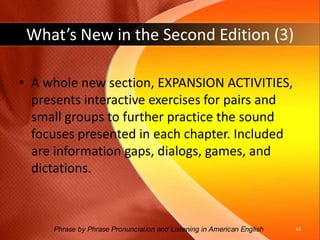 What’s New in the Second Edition (2)Illustrations and improved formatting enhance pronunciation and listening concepts and tasks.New oral composition topics are provided for all chapters, and they specify the sounds to apply.New assessment questions guide students to monitor their pronunciation of the chapter passage and the oral composition.13Phrase by Phrase Pronunciation and Listening in American English 