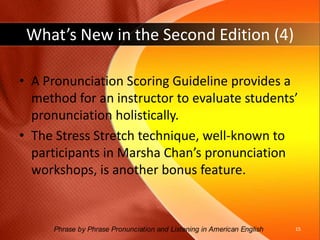 What’s New in the Second Edition (3)A whole new section, EXPANSION ACTIVITIES, presents interactive exercises for pairs and small groups to further practice the sound focuses presented in each chapter. Included are information gaps, dialogs, games, and dictations.14Phrase by Phrase Pronunciation and Listening in American English 