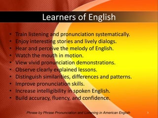 Learners of English Train listening and pronunciation systematically.Enjoy interesting stories and lively dialogs. Hear and perceive the melody of English.  Watch the mouth in motion.View vivid pronunciation demonstrations.Observe clearly explained lessons.Distinguish similarities, differences and patterns.Improve pronunciation skills. Increase intelligibility in spoken English.Build accuracy, fluency, and confidence.3Phrase by Phrase Pronunciation and Listening in American English 