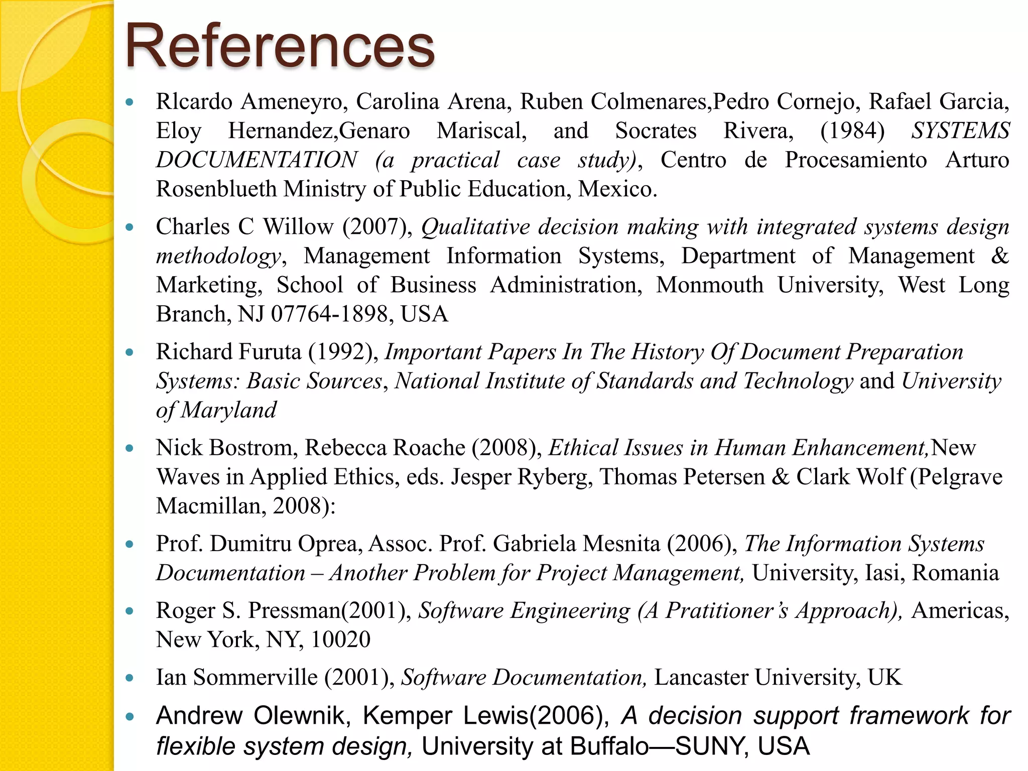 References
   Rlcardo Ameneyro, Carolina Arena, Ruben Colmenares,Pedro Cornejo, Rafael Garcia,
    Eloy Hernandez,Genaro Mariscal, and Socrates Rivera, (1984) SYSTEMS
    DOCUMENTATION (a practical case study), Centro de Procesamiento Arturo
    Rosenblueth Ministry of Public Education, Mexico.
   Charles C Willow (2007), Qualitative decision making with integrated systems design
    methodology, Management Information Systems, Department of Management &
    Marketing, School of Business Administration, Monmouth University, West Long
    Branch, NJ 07764-1898, USA
   Richard Furuta (1992), Important Papers In The History Of Document Preparation
    Systems: Basic Sources, National Institute of Standards and Technology and University
    of Maryland
   Nick Bostrom, Rebecca Roache (2008), Ethical Issues in Human Enhancement,New
    Waves in Applied Ethics, eds. Jesper Ryberg, Thomas Petersen & Clark Wolf (Pelgrave
    Macmillan, 2008):
   Prof. Dumitru Oprea, Assoc. Prof. Gabriela Mesnita (2006), The Information Systems
    Documentation – Another Problem for Project Management, University, Iasi, Romania
   Roger S. Pressman(2001), Software Engineering (A Pratitioner’s Approach), Americas,
    New York, NY, 10020
   Ian Sommerville (2001), Software Documentation, Lancaster University, UK
   Andrew Olewnik, Kemper Lewis(2006), A decision support framework for
    flexible system design, University at Buffalo—SUNY, USA
 