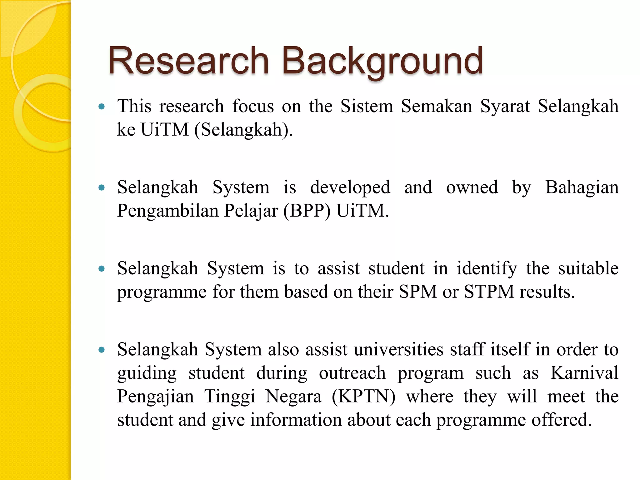 Research Background
   This research focus on the Sistem Semakan Syarat Selangkah
    ke UiTM (Selangkah).

   Selangkah System is developed and owned by Bahagian
    Pengambilan Pelajar (BPP) UiTM.

   Selangkah System is to assist student in identify the suitable
    programme for them based on their SPM or STPM results.

   Selangkah System also assist universities staff itself in order to
    guiding student during outreach program such as Karnival
    Pengajian Tinggi Negara (KPTN) where they will meet the
    student and give information about each programme offered.
 