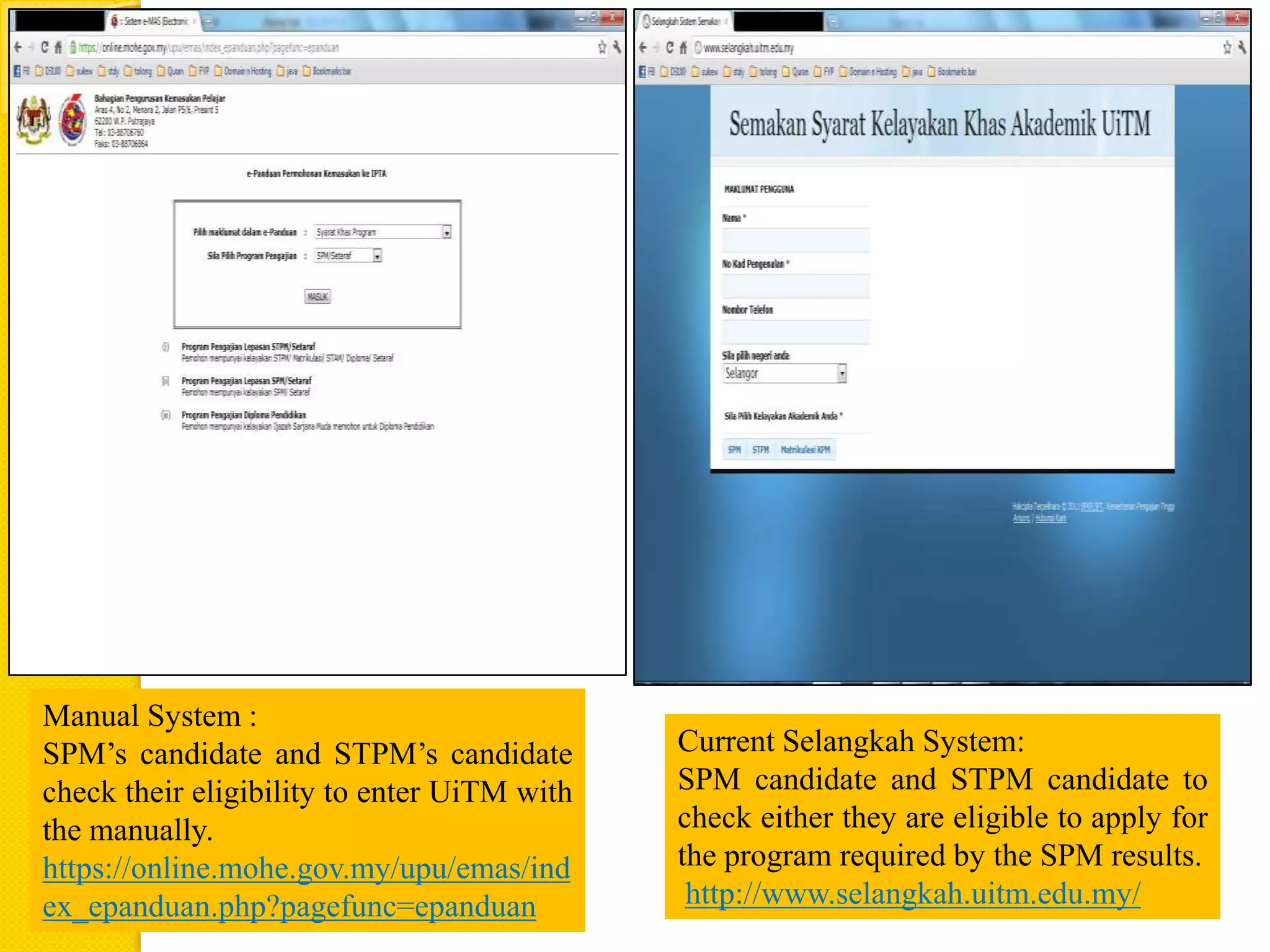 Manual System :
SPM’s candidate and STPM’s candidate         Current Selangkah System:
check their eligibility to enter UiTM with   SPM candidate and STPM candidate to
the manually.                                check either they are eligible to apply for
https://online.mohe.gov.my/upu/emas/ind      the program required by the SPM results.
ex_epanduan.php?pagefunc=epanduan             http://www.selangkah.uitm.edu.my/
 