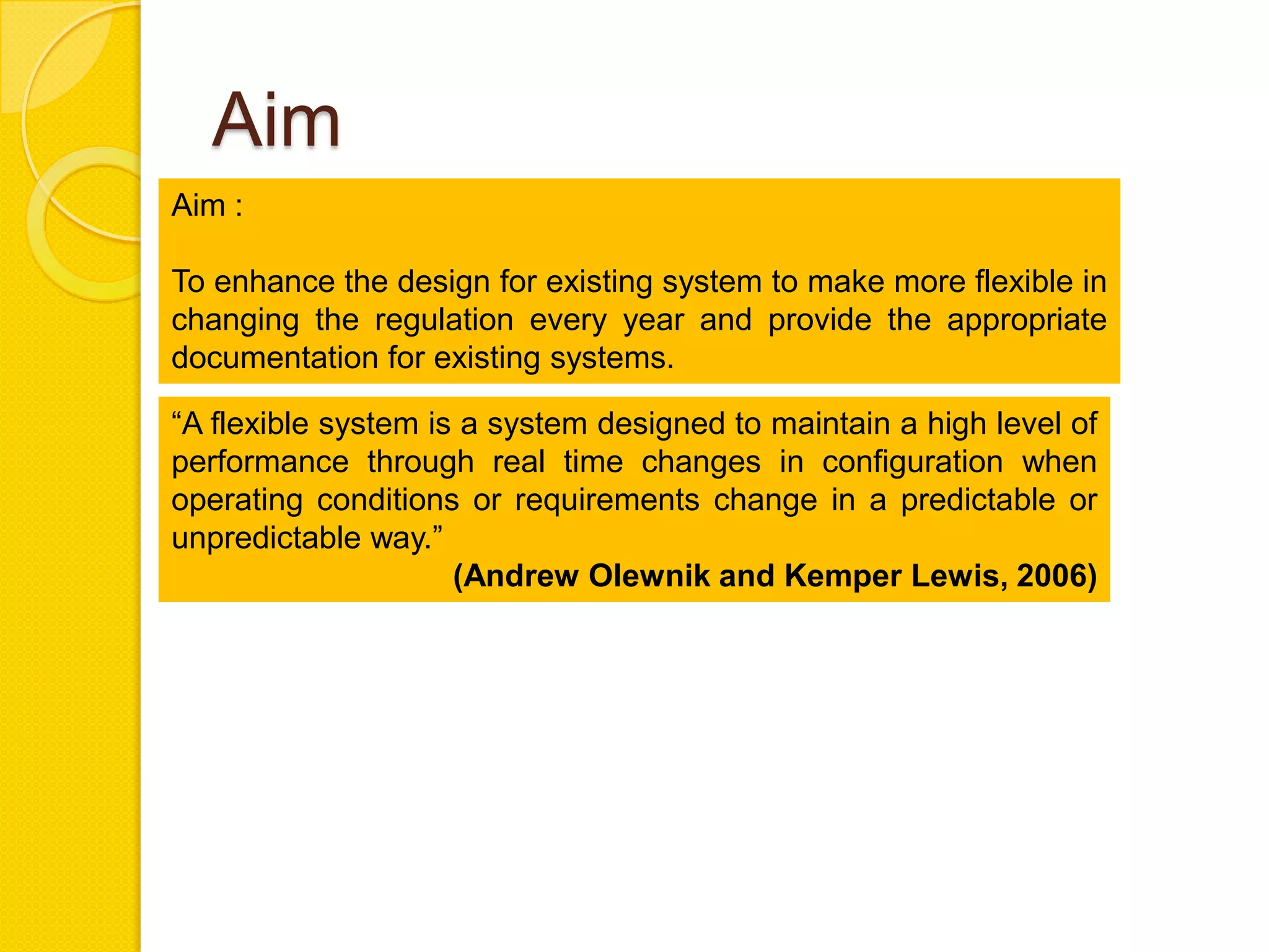 Aim
Aim :

To enhance the design for existing system to make more flexible in
changing the regulation every year and provide the appropriate
documentation for existing systems.

―A flexible system is a system designed to maintain a high level of
performance through real time changes in configuration when
operating conditions or requirements change in a predictable or
unpredictable way.‖
                     (Andrew Olewnik and Kemper Lewis, 2006)
 