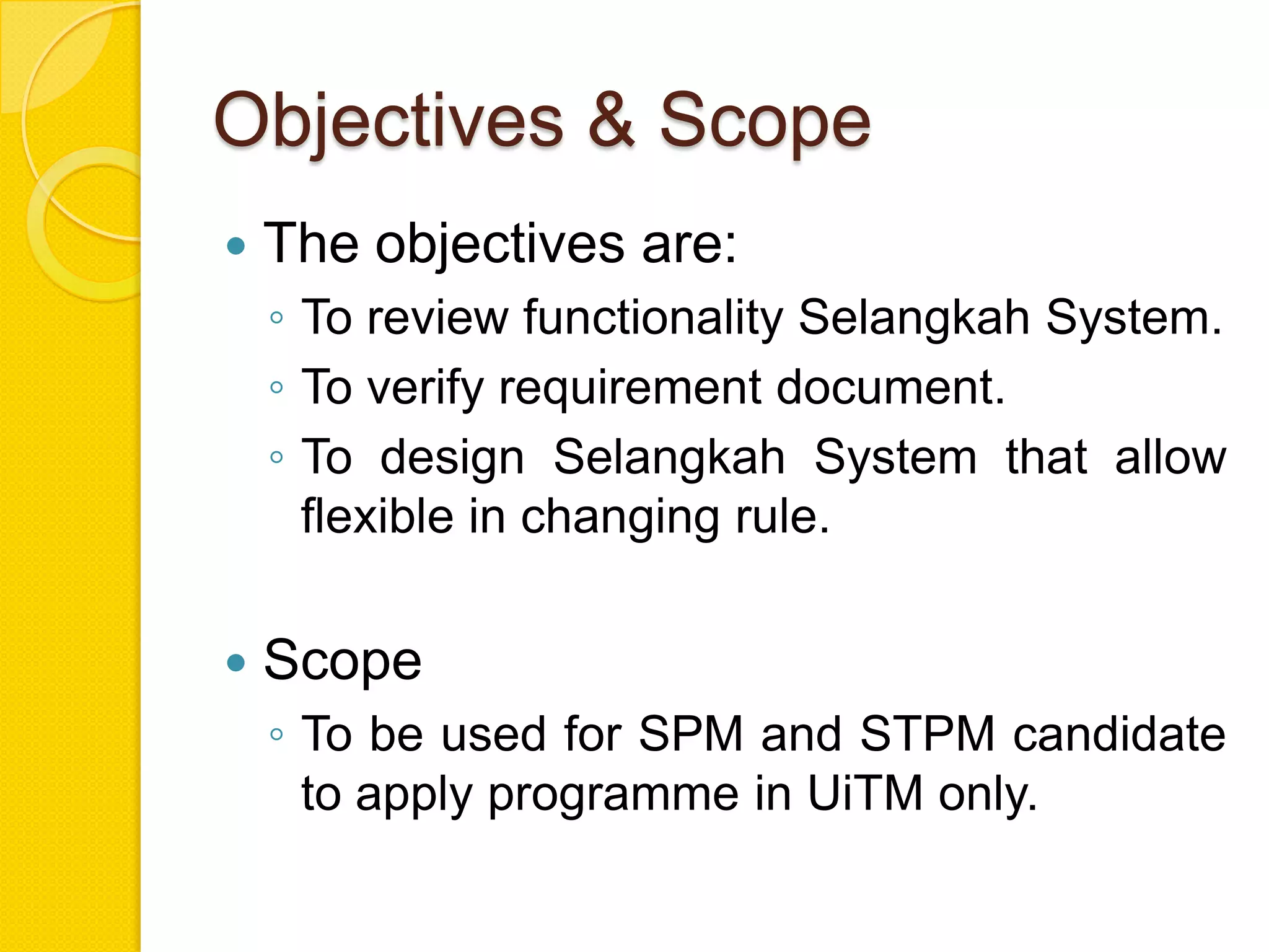 Objectives & Scope
   The objectives are:
    ◦ To review functionality Selangkah System.
    ◦ To verify requirement document.
    ◦ To design Selangkah System that allow
      flexible in changing rule.

   Scope
    ◦ To be used for SPM and STPM candidate
      to apply programme in UiTM only.
 