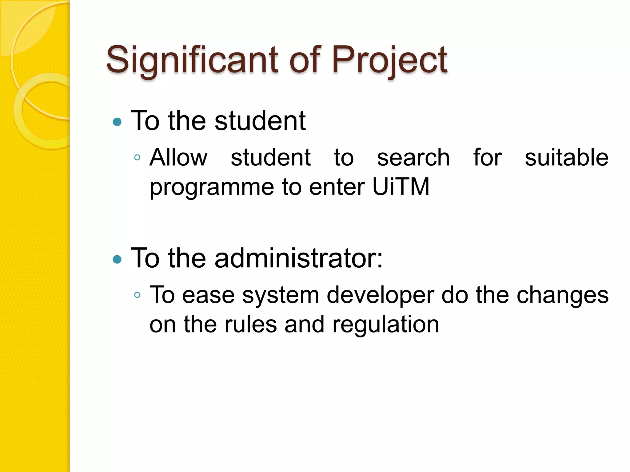 Significant of Project
   To the student
    ◦ Allow student to search for suitable
      programme to enter UiTM

   To the administrator:
    ◦ To ease system developer do the changes
      on the rules and regulation
 