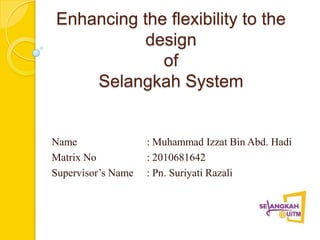 Enhancing the flexibility to the
           design
             of
    Selangkah System


Name                : Muhammad Izzat Bin Abd. Hadi
Matrix No           : 2010681642
Supervisor’s Name   : Pn. Suriyati Razali
 