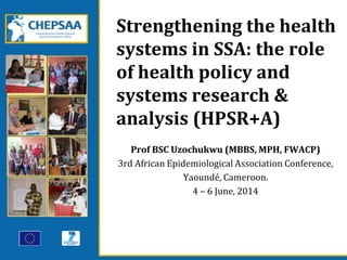 Strengthening the health
systems in SSA: the role
of health policy and
systems research &
analysis (HPSR+A)
Prof BSC Uzochukwu (MBBS, MPH, FWACP)
3rd African Epidemiological Association Conference,
Yaoundé, Cameroon.
4 – 6 June, 2014
 