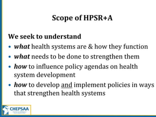 Scope of HPSR+A
We seek to understand
• what health systems are & how they function
• what needs to be done to strengthen them
• how to influence policy agendas on health
system development
• how to develop and implement policies in ways
that strengthen health systems
 