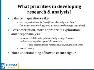 What priorities in developing
research & analysis?
• Balance in questions asked
• not only what works (best)? but also why and how?
(interventions work, systems are now and change over time)
• Less description, more appropriate exploration
and deeper analysis
• more careful thinking about study design & more
understanding of range of alternatives
» case studies, mixed method studies, longitudinal work
• use of theory
• More understanding of how to ensure rigour
 