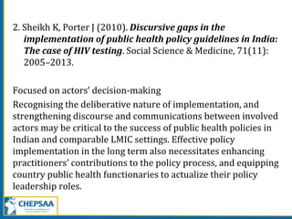 2. Sheikh K, Porter J (2010). Discursive gaps in the
implementation of public health policy guidelines in India:
The case of HIV testing. Social Science & Medicine, 71(11):
2005–2013.
Focused on actors’ decision-making
Recognising the deliberative nature of implementation, and
strengthening discourse and communications between involved
actors may be critical to the success of public health policies in
Indian and comparable LMIC settings. Effective policy
implementation in the long term also necessitates enhancing
practitioners’ contributions to the policy process, and equipping
country public health functionaries to actualize their policy
leadership roles.
 