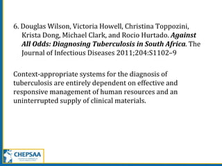 6. Douglas Wilson, Victoria Howell, Christina Toppozini,
Krista Dong, Michael Clark, and Rocio Hurtado. Against
All Odds: Diagnosing Tuberculosis in South Africa. The
Journal of Infectious Diseases 2011;204:S1102–9
Context-appropriate systems for the diagnosis of
tuberculosis are entirely dependent on effective and
responsive management of human resources and an
uninterrupted supply of clinical materials.
 