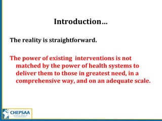Introduction…
The reality is straightforward.
The power of existing interventions is not
matched by the power of health systems to
deliver them to those in greatest need, in a
comprehensive way, and on an adequate scale.
 