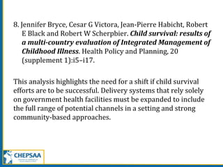 8. Jennifer Bryce, Cesar G Victora, Jean-Pierre Habicht, Robert
E Black and Robert W Scherpbier. Child survival: results of
a multi-country evaluation of Integrated Management of
Childhood Illness. Health Policy and Planning, 20
(supplement 1):i5–i17.
This analysis highlights the need for a shift if child survival
efforts are to be successful. Delivery systems that rely solely
on government health facilities must be expanded to include
the full range of potential channels in a setting and strong
community-based approaches.
 