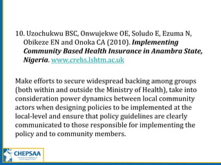 10. Uzochukwu BSC, Onwujekwe OE, Soludo E, Ezuma N,
Obikeze EN and Onoka CA (2010). Implementing
Community Based Health Insurance in Anambra State,
Nigeria. www.crehs.lshtm.ac.uk
Make efforts to secure widespread backing among groups
(both within and outside the Ministry of Health), take into
consideration power dynamics between local community
actors when designing policies to be implemented at the
local-level and ensure that policy guidelines are clearly
communicated to those responsible for implementing the
policy and to community members.
 