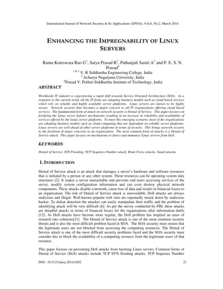 International Journal of Network Security & Its Applications (IJNSA), Vol.6, No.2, March 2014
DOI : 10.5121/ijnsa.2014.6202 21
ENHANCING THE IMPREGNABILITY OF LINUX
SERVERS
Rama Koteswara Rao G1
, Satya Prasad R2
, Pathanjali Sastri A3
and P. E. S. N.
Prasad4
1 & 3
V. R Siddhartha Engineering College, India
2
Acharya Nagarjuna University, India
4
Prasad V. Potluri Siddhartha Institute of Technology, India
ABSTRACT
Worldwide IT industry is experiencing a rapid shift towards Service Oriented Architecture (SOA). As a
response to the current trend, all the IT firms are adopting business models such as cloud based services
which rely on reliable and highly available server platforms. Linux servers are known to be highly
secure. Network security thus becomes a major concern to all IT organizations offering cloud based
services. The fundamental form of attack on network security is Denial of Service. This paper focuses on
fortifying the Linux server defence mechanisms resulting in an increase in reliability and availability of
services offered by the Linux server platforms. To meet this emerging scenario, most of the organizations
are adopting business models such as cloud computing that are dependant on reliable server platforms.
Linux servers are well ahead of other server platforms in terms of security. This brings network security
to the forefront of major concerns to an organization. The most common form of attacks is a Denial of
Service attack. This paper focuses on mechanisms to detect and immunize Linux servers from DoS .
KEYWORDS
Denial of Service, SYN Flooding, TCP Sequence Number attack, Brute Force attacks, Smurf attacks.
1. INTRODUCTION
Denial of Service attack is an attack that damages a server’s hardware and software resources
that is initiated by a person or any other system. These resources can be operating system data
structures [2]. It makes a server unreachable and prevents end users accessing services of the
server, modify system configuration information and can even destroy physical network
components. These attacks disable a network, cause loss of data and results in financial losses to
an organization. The risk of Denial of Service attack is unavoidable. DoS attacks are always
malicious and illegal. Well-known popular web sites are repeatedly struck down by malicious
hacker. To defeat detection the attacker can easily manipulate their traffic and the problem of
identifying attack will be very difficult [6]. As per the survey conducted by FBI, these attacks
are dreadful attacks in terms of financial losses for the organizations after information thefts
[12]. As DoS attacks have become more regular, the DoS problem has inspired an mass of
research into solutions[21]. The Denial of Service attack is one of the most common security
threats and is also the most difficult problem faced in SOA. The SOA security must ensure that
the legitimate users are not blocked from accessing the computing resources. The Denial of
Service attack is one of the most difficult security problems faced and the SOA security must
consider this to block the availability of a computing resource from the legitimate users of that
resource.
This paper focuses on preventing DoS attacks from harming Linux servers. Common forms of
Denial of Service (DoS) attacks include TCP SYN flooding attacks, TCP Sequence Number
 