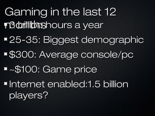 Gaming in the last 12Gaming in the last 12
monthsmonths3 billion hours a year3 billion hours a year
25-35: Biggest demographic25-35: Biggest demographic
$300: Average console/pc$300: Average console/pc
~$100: Game price~$100: Game price
Internet enabled:1.5 billionInternet enabled:1.5 billion
players?players?
 
