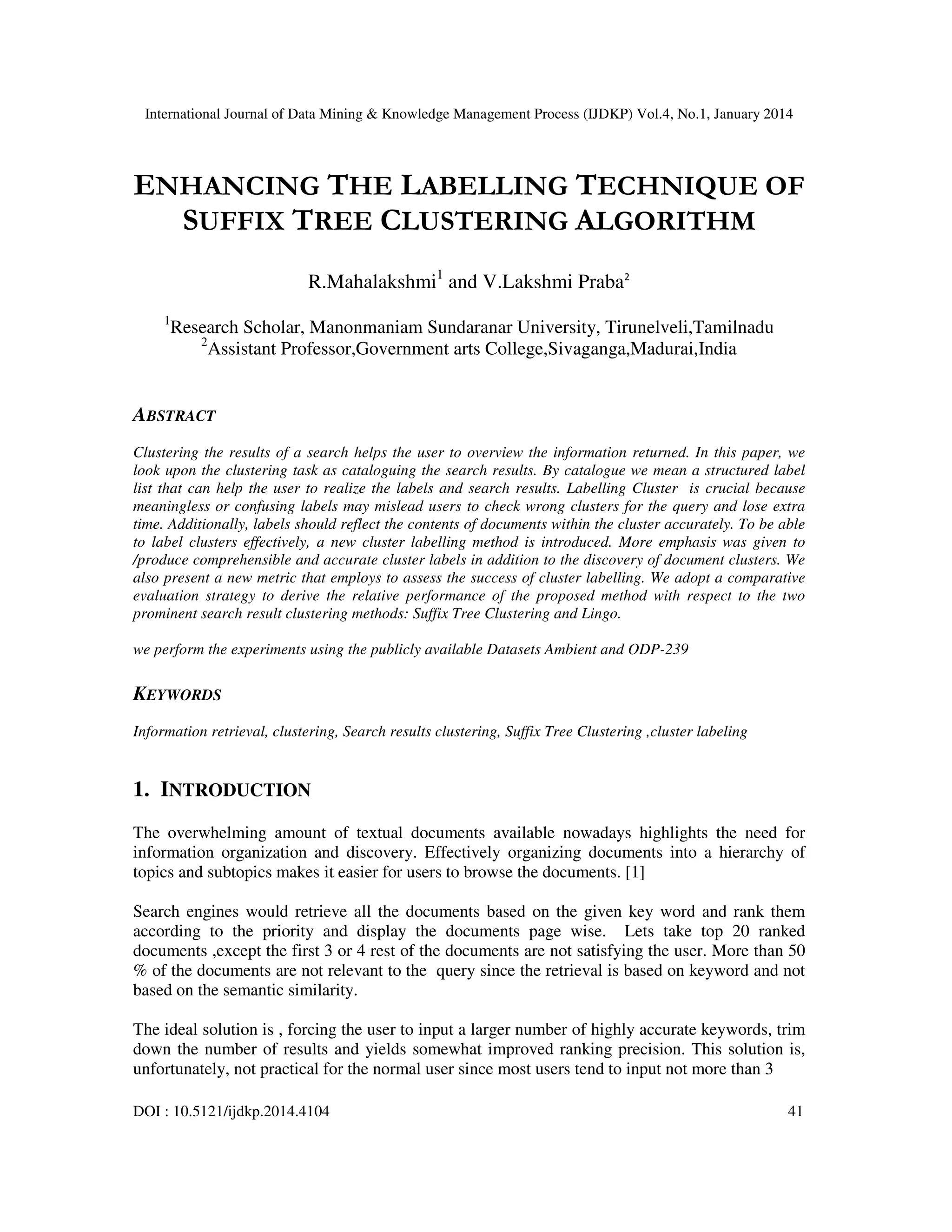 International Journal of Data Mining & Knowledge Management Process (IJDKP) Vol.4, No.1, January 2014

ENHANCING THE LABELLING TECHNIQUE OF
SUFFIX TREE CLUSTERING ALGORITHM
R.Mahalakshmi1 and V.Lakshmi Praba2
1

Research Scholar, Manonmaniam Sundaranar University, Tirunelveli,Tamilnadu
2
Assistant Professor,Government arts College,Sivaganga,Madurai,India

ABSTRACT
Clustering the results of a search helps the user to overview the information returned. In this paper, we
look upon the clustering task as cataloguing the search results. By catalogue we mean a structured label
list that can help the user to realize the labels and search results. Labelling Cluster is crucial because
meaningless or confusing labels may mislead users to check wrong clusters for the query and lose extra
time. Additionally, labels should reflect the contents of documents within the cluster accurately. To be able
to label clusters effectively, a new cluster labelling method is introduced. More emphasis was given to
/produce comprehensible and accurate cluster labels in addition to the discovery of document clusters. We
also present a new metric that employs to assess the success of cluster labelling. We adopt a comparative
evaluation strategy to derive the relative performance of the proposed method with respect to the two
prominent search result clustering methods: Suffix Tree Clustering and Lingo.
we perform the experiments using the publicly available Datasets Ambient and ODP-239

KEYWORDS
Information retrieval, clustering, Search results clustering, Suffix Tree Clustering ,cluster labeling

1. INTRODUCTION
The overwhelming amount of textual documents available nowadays highlights the need for
information organization and discovery. Effectively organizing documents into a hierarchy of
topics and subtopics makes it easier for users to browse the documents. [1]
Search engines would retrieve all the documents based on the given key word and rank them
according to the priority and display the documents page wise. Lets take top 20 ranked
documents ,except the first 3 or 4 rest of the documents are not satisfying the user. More than 50
% of the documents are not relevant to the query since the retrieval is based on keyword and not
based on the semantic similarity.
The ideal solution is , forcing the user to input a larger number of highly accurate keywords, trim
down the number of results and yields somewhat improved ranking precision. This solution is,
unfortunately, not practical for the normal user since most users tend to input not more than 3
DOI : 10.5121/ijdkp.2014.4104

41

 