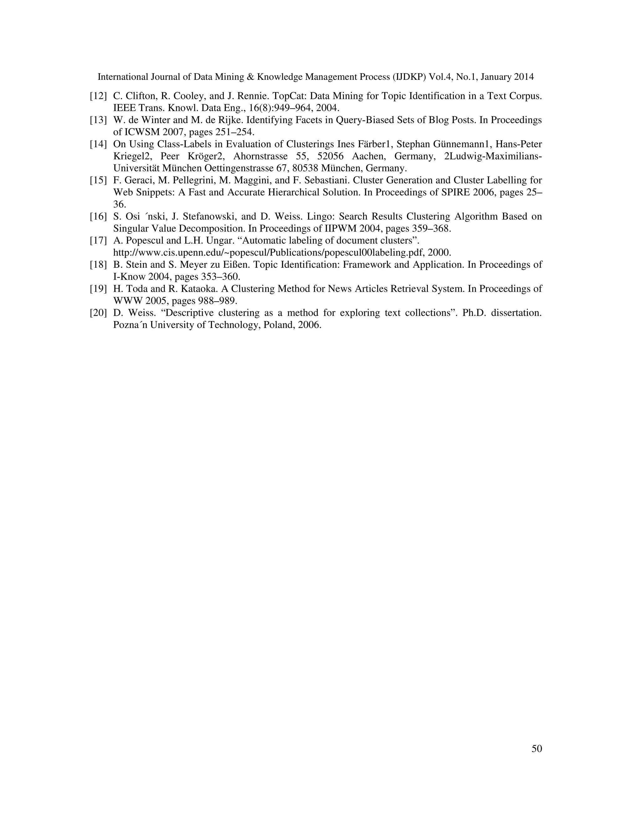 International Journal of Data Mining & Knowledge Management Process (IJDKP) Vol.4, No.1, January 2014

[12] C. Clifton, R. Cooley, and J. Rennie. TopCat: Data Mining for Topic Identification in a Text Corpus.
IEEE Trans. Knowl. Data Eng., 16(8):949–964, 2004.
[13] W. de Winter and M. de Rijke. Identifying Facets in Query-Biased Sets of Blog Posts. In Proceedings
of ICWSM 2007, pages 251–254.
[14] On Using Class-Labels in Evaluation of Clusterings Ines Färber1, Stephan Günnemann1, Hans-Peter
Kriegel2, Peer Kröger2, Ahornstrasse 55, 52056 Aachen, Germany, 2Ludwig-MaximiliansUniversität München Oettingenstrasse 67, 80538 München, Germany.
[15] F. Geraci, M. Pellegrini, M. Maggini, and F. Sebastiani. Cluster Generation and Cluster Labelling for
Web Snippets: A Fast and Accurate Hierarchical Solution. In Proceedings of SPIRE 2006, pages 25–
36.
[16] S. Osi ´nski, J. Stefanowski, and D. Weiss. Lingo: Search Results Clustering Algorithm Based on
Singular Value Decomposition. In Proceedings of IIPWM 2004, pages 359–368.
[17] A. Popescul and L.H. Ungar. “Automatic labeling of document clusters”.
http://www.cis.upenn.edu/~popescul/Publications/popescul00labeling.pdf, 2000.
[18] B. Stein and S. Meyer zu Eißen. Topic Identification: Framework and Application. In Proceedings of
I-Know 2004, pages 353–360.
[19] H. Toda and R. Kataoka. A Clustering Method for News Articles Retrieval System. In Proceedings of
WWW 2005, pages 988–989.
[20] D. Weiss. “Descriptive clustering as a method for exploring text collections”. Ph.D. dissertation.
Pozna´n University of Technology, Poland, 2006.

50

 