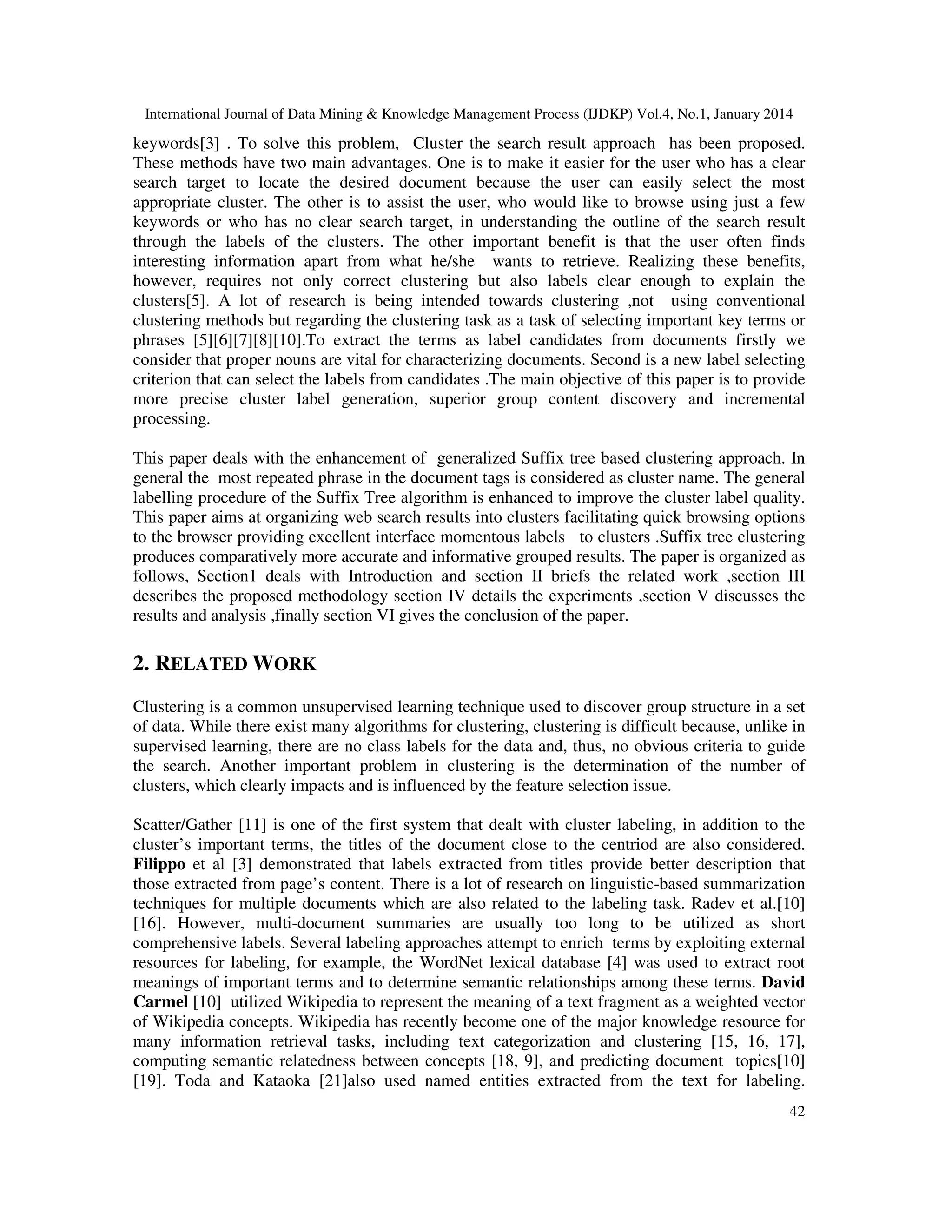 International Journal of Data Mining & Knowledge Management Process (IJDKP) Vol.4, No.1, January 2014

keywords[3] . To solve this problem, Cluster the search result approach has been proposed.
These methods have two main advantages. One is to make it easier for the user who has a clear
search target to locate the desired document because the user can easily select the most
appropriate cluster. The other is to assist the user, who would like to browse using just a few
keywords or who has no clear search target, in understanding the outline of the search result
through the labels of the clusters. The other important benefit is that the user often finds
interesting information apart from what he/she wants to retrieve. Realizing these benefits,
however, requires not only correct clustering but also labels clear enough to explain the
clusters[5]. A lot of research is being intended towards clustering ,not using conventional
clustering methods but regarding the clustering task as a task of selecting important key terms or
phrases [5][6][7][8][10].To extract the terms as label candidates from documents firstly we
consider that proper nouns are vital for characterizing documents. Second is a new label selecting
criterion that can select the labels from candidates .The main objective of this paper is to provide
more precise cluster label generation, superior group content discovery and incremental
processing.
This paper deals with the enhancement of generalized Suffix tree based clustering approach. In
general the most repeated phrase in the document tags is considered as cluster name. The general
labelling procedure of the Suffix Tree algorithm is enhanced to improve the cluster label quality.
This paper aims at organizing web search results into clusters facilitating quick browsing options
to the browser providing excellent interface momentous labels to clusters .Suffix tree clustering
produces comparatively more accurate and informative grouped results. The paper is organized as
follows, Section1 deals with Introduction and section II briefs the related work ,section III
describes the proposed methodology section IV details the experiments ,section V discusses the
results and analysis ,finally section VI gives the conclusion of the paper.

2. RELATED WORK
Clustering is a common unsupervised learning technique used to discover group structure in a set
of data. While there exist many algorithms for clustering, clustering is difficult because, unlike in
supervised learning, there are no class labels for the data and, thus, no obvious criteria to guide
the search. Another important problem in clustering is the determination of the number of
clusters, which clearly impacts and is influenced by the feature selection issue.
Scatter/Gather [11] is one of the first system that dealt with cluster labeling, in addition to the
cluster’s important terms, the titles of the document close to the centriod are also considered.
Filippo et al [3] demonstrated that labels extracted from titles provide better description that
those extracted from page’s content. There is a lot of research on linguistic-based summarization
techniques for multiple documents which are also related to the labeling task. Radev et al.[10]
[16]. However, multi-document summaries are usually too long to be utilized as short
comprehensive labels. Several labeling approaches attempt to enrich terms by exploiting external
resources for labeling, for example, the WordNet lexical database [4] was used to extract root
meanings of important terms and to determine semantic relationships among these terms. David
Carmel [10] utilized Wikipedia to represent the meaning of a text fragment as a weighted vector
of Wikipedia concepts. Wikipedia has recently become one of the major knowledge resource for
many information retrieval tasks, including text categorization and clustering [15, 16, 17],
computing semantic relatedness between concepts [18, 9], and predicting document topics[10]
[19]. Toda and Kataoka [21]also used named entities extracted from the text for labeling.
42

 